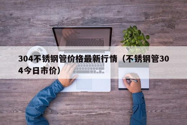 304不銹鋼管價(jià)格最新行情（不銹鋼管304今日市價(jià)）
