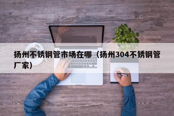 揚(yáng)州不銹鋼管市場(chǎng)在哪（揚(yáng)州304不銹鋼管廠家）
