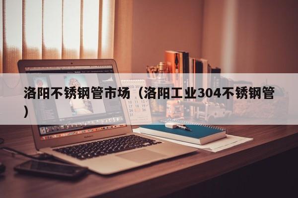 洛陽不銹鋼管市場（洛陽工業(yè)304不銹鋼管）