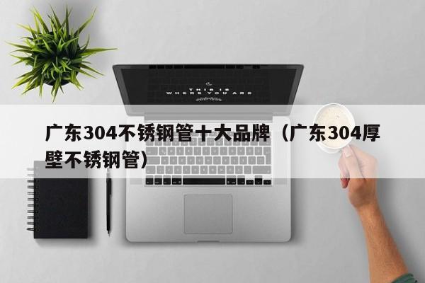廣東304不銹鋼管十大品牌（廣東304厚壁不銹鋼管）
