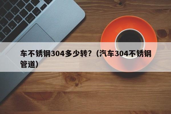 車不銹鋼304多少轉(zhuǎn)?（汽車304不銹鋼管道）
