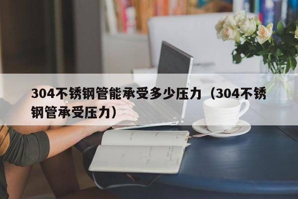 304不銹鋼管能承受多少壓力（304不銹鋼管承受壓力）