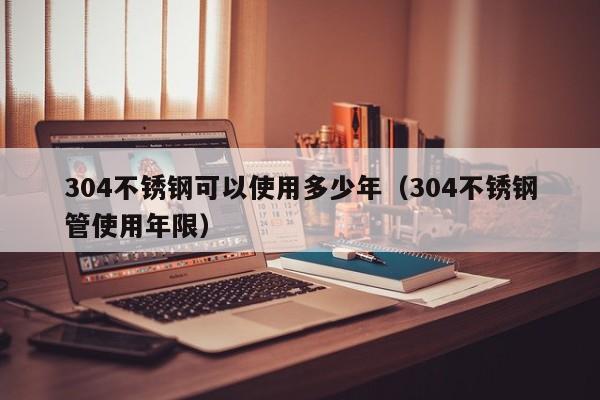 304不銹鋼可以使用多少年（304不銹鋼管使用年限）