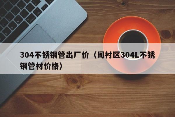 304不銹鋼管出廠價(jià)（周村區(qū)304L不銹鋼管材價(jià)格）
