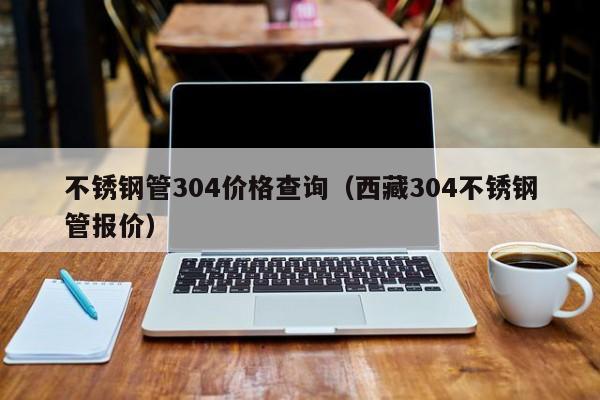 不銹鋼管304價(jià)格查詢（西藏304不銹鋼管報(bào)價(jià)）