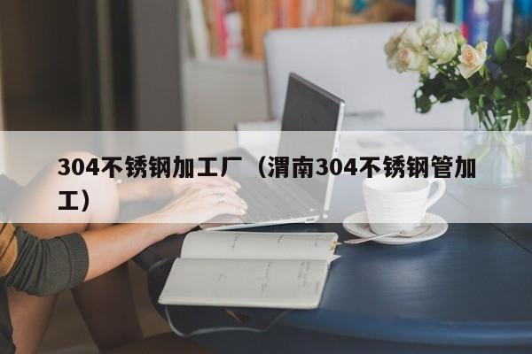 304不銹鋼加工廠（渭南304不銹鋼管加工）