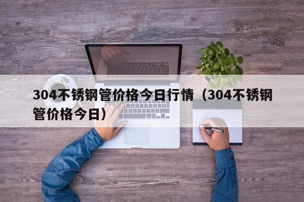 304不銹鋼管價格今日行情（304不銹鋼管價格今日）