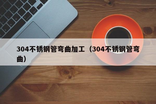 304不銹鋼管彎曲加工（304不銹鋼管彎曲）