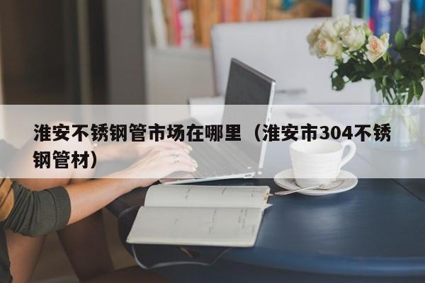 淮安不銹鋼管市場在哪里（淮安市304不銹鋼管材）