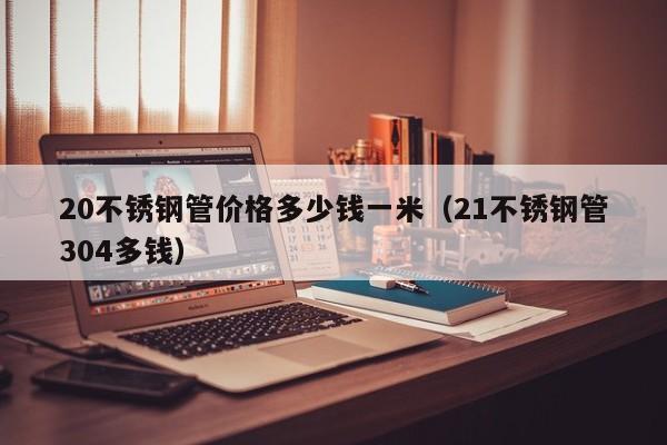 20不銹鋼管價格多少錢一米（21不銹鋼管304多錢）