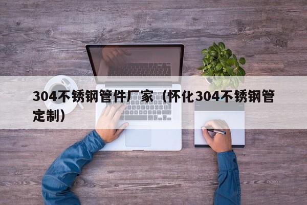 304不銹鋼管件廠家（懷化304不銹鋼管定制）