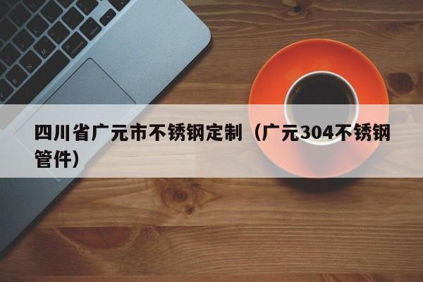 四川省廣元市不銹鋼定制（廣元304不銹鋼管件）