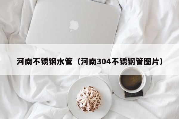 河南不銹鋼水管（河南304不銹鋼管圖片）