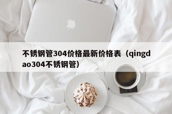 不銹鋼管304價格最新價格表（qingdao304不銹鋼管）