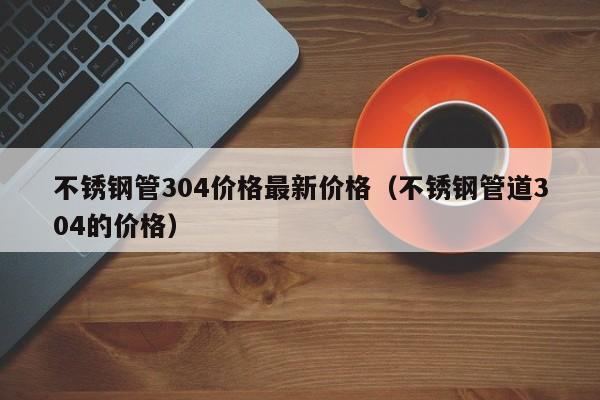 不銹鋼管304價(jià)格最新價(jià)格（不銹鋼管道304的價(jià)格）