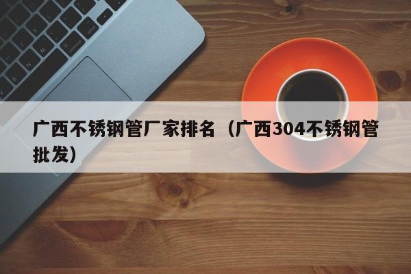 廣西不銹鋼管廠家排名（廣西304不銹鋼管批發(fā)）