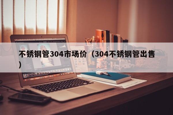 不銹鋼管304市場價（304不銹鋼管出售）