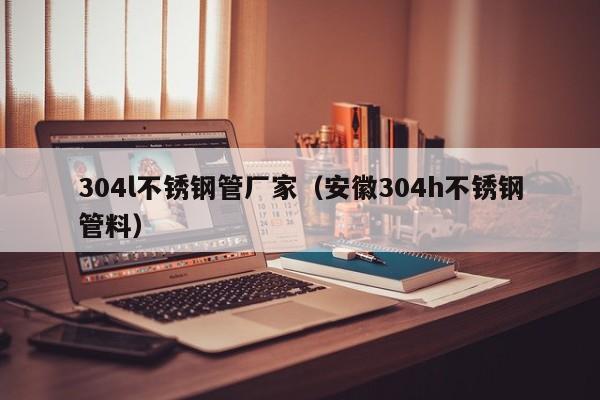 304l不銹鋼管廠家（安徽304h不銹鋼管料）