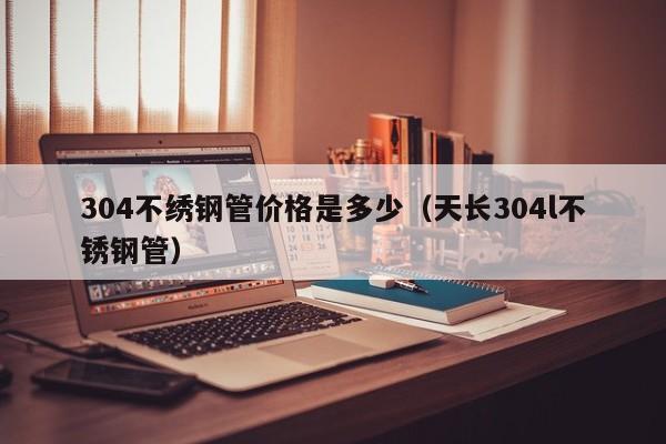 304不繡鋼管價(jià)格是多少（天長(zhǎng)304l不銹鋼管）