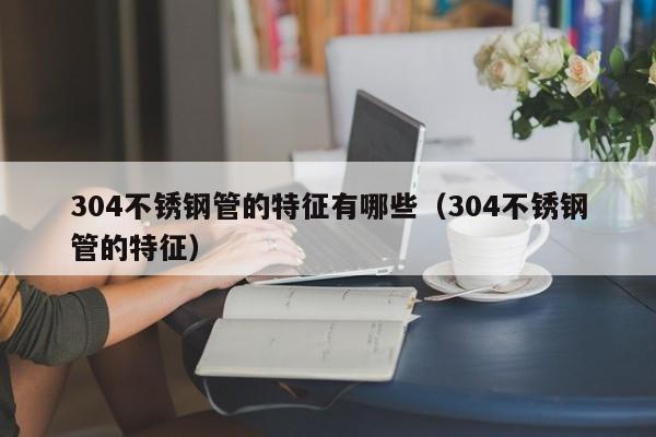 304不銹鋼管的特征有哪些（304不銹鋼管的特征）