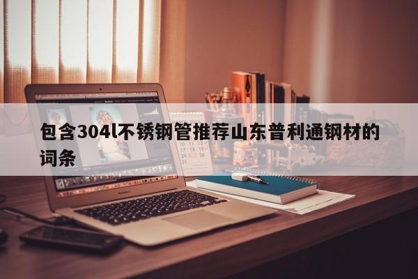 包含304l不銹鋼管推薦山東普利通鋼材的詞條