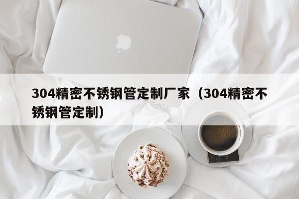 304精密不銹鋼管定制廠家（304精密不銹鋼管定制）