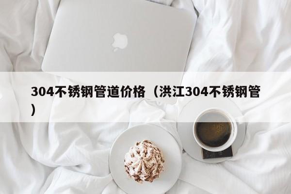 304不銹鋼管道價格（洪江304不銹鋼管）