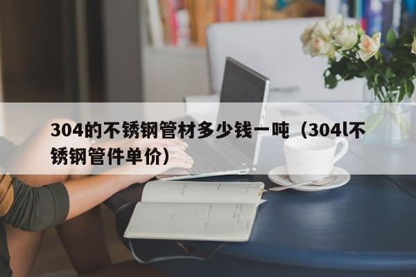304的不銹鋼管材多少錢一噸（304l不銹鋼管件單價(jià)）