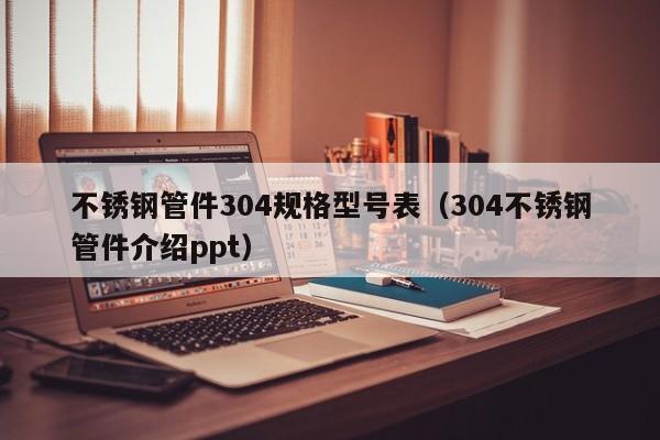 不銹鋼管件304規(guī)格型號(hào)表（304不銹鋼管件介紹ppt）