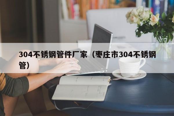 304不銹鋼管件廠家（棗莊市304不銹鋼管）