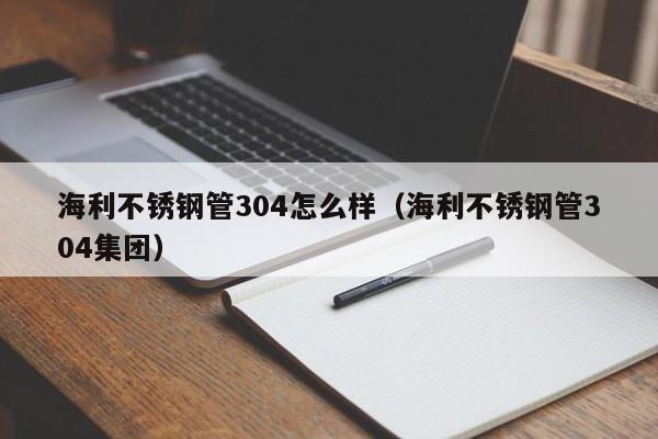 海利不銹鋼管304怎么樣（海利不銹鋼管304集團(tuán)）