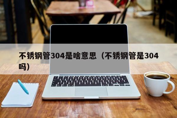 不銹鋼管304是啥意思（不銹鋼管是304嗎）