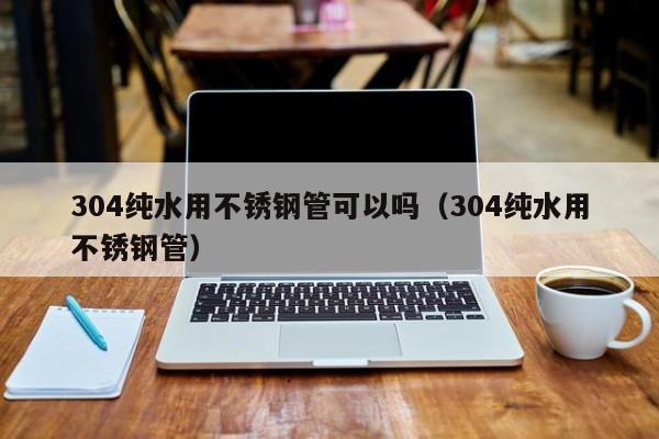 304純水用不銹鋼管可以嗎（304純水用不銹鋼管）