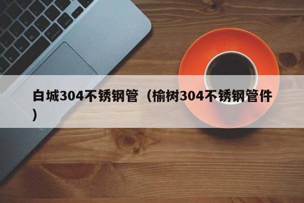 白城304不銹鋼管（榆樹304不銹鋼管件）