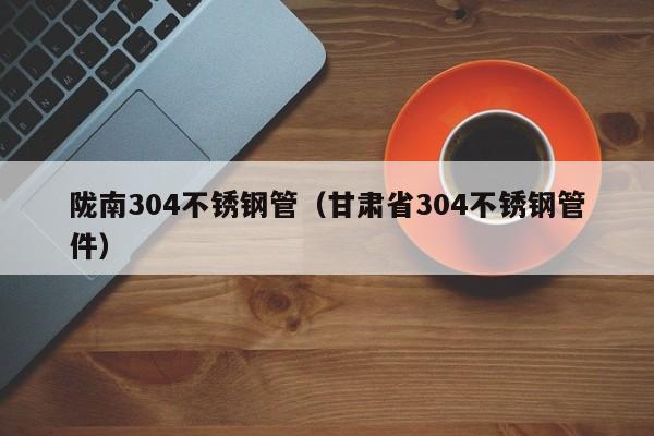 隴南304不銹鋼管（甘肅省304不銹鋼管件）