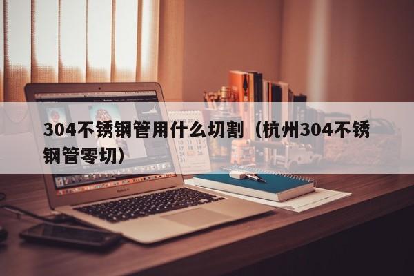 304不銹鋼管用什么切割（杭州304不銹鋼管零切）