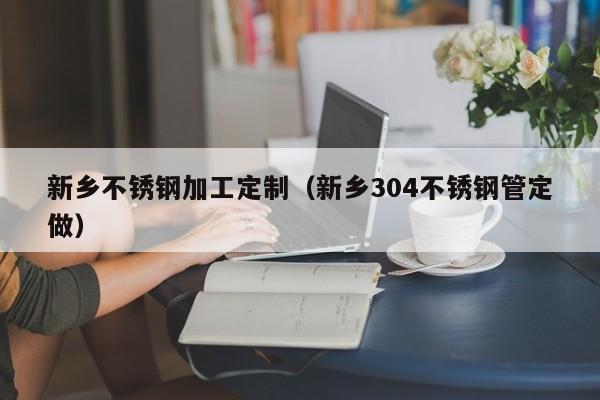 新鄉(xiāng)不銹鋼加工定制（新鄉(xiāng)304不銹鋼管定做）