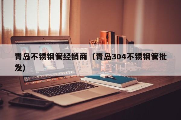 青島不銹鋼管經(jīng)銷商（青島304不銹鋼管批發(fā)）