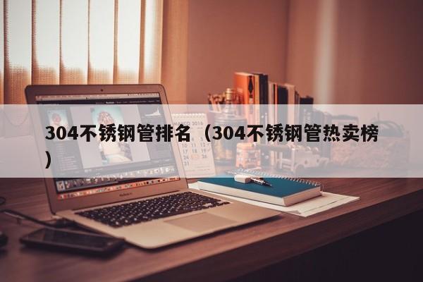 304不銹鋼管排名（304不銹鋼管熱賣(mài)榜）