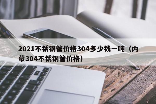 2021不銹鋼管價(jià)格304多少錢(qián)一噸（內(nèi)蒙304不銹鋼管價(jià)格）