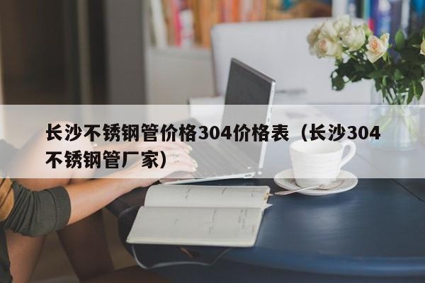 長(zhǎng)沙不銹鋼管價(jià)格304價(jià)格表（長(zhǎng)沙304不銹鋼管廠家）